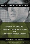 Kotlikoff, Laurence J. - Jimmy Stewart Is Dead: Ending the World's Ongoing Financial Plague with Limited Purpose Banking Ending the World's Ongoing Financial Plague with Limited Purpose Banking