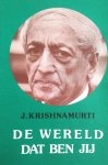 Krishnamurti , Jiddu .  [ isbn 9789062715107 ] 3217 - De Wereld dat Ben Jij . ( Meer dan zestig jaar lang heeft Krishnamurti gesproken tot en met de mensen in alle werelddelen. Hij vertegenwoordigt geen enkele ´school´, geen enkele richting. Hij houdt zich alleen bij de feiten en bekommert zich -