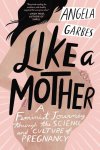 Angela Garbes - Like a Mother A Feminist Journey through the Science and Culture of Pregnancy