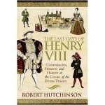 Hutchinson, Robert - THE LAST DAYS OF HENRY VIII - Conspiracies, Treason and Heresy at the Court of the Dying Tyrant