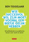 Ben Tiggelaar - Wie succesvol wil zijn moet vooral een beetje geluk hebben 52 prikkelende en praktische lessen voor werk en leven