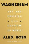 Alex Ross - Wagnerism Art and Politics in the Shadow of Music