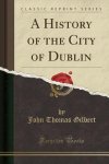 John Thomas Gilbert - A History of the City of Dublin (Classic Reprint)