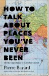Bayard, Pierre - How to Talk About Places You've Never Been On the Importance of Armchair Travel