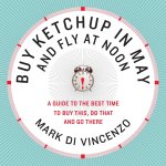 Mark Di Vincenzo - Buy Ketchup in May and Fly at Noon A Guide to the Best Time to Buy This, Do That and Go There