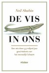Shubin , Neil . [ ISBN 9789046805268 ] 1019 - De vis in Ons . ( Een reis door 3,5 miljard jaar geschiedenis van het menselijk lichaam . ) Van de wetenschapper die de baanbrekende ontdekking van de ‘vis met handen’ deed, is hier een levendige en hoogst fascinerende kroniek van de evolutionaire -