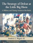 Frederic C., III Wagner - The Strategy of Defeat at the Little Big Horn A Military and Timing Analysis of the Battle