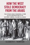 Elizabeth F. Thompson - How the West Stole Democracy from the Arabs The Syrian Congress of 1920 and the Destruction of Its Historic Liberal-Islamic Alliance