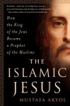 Akyol, Mustafa - The Islamic Jesus How the King of the Jews Became a Prophet of the Muslims