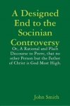 Smith, John - A Designed End to the Socinian Controversy or, a Rational and Plain Discourse to Prove, That No Other Person But the Father of Christ is God Most High.