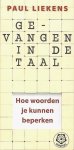 Liekens , Paul . [ isbn 9789020201840 ] 0425 - 302 ) Gevangen in de Taal . ( Hoe woorden je kunnen beperken . ) De taal is de uiting naar buiten van wat van binnen in ons leeft. Omgekeerd veroorzaakt de taal van buiten veranderingen bij ons van binnen. Ons taalgebruik loopt meestal achter op -